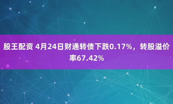 股王配资 4月24日财通转债下跌0.17%，转股溢价率67.42%