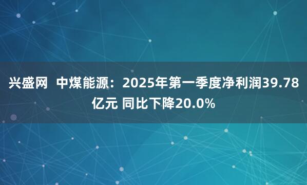 兴盛网  中煤能源：2025年第一季度净利润39.78亿元 同比下降20.0%