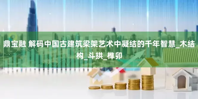 鼎宝融 解码中国古建筑梁架艺术中凝结的千年智慧_木结构_斗拱_榫卯