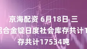 京海配资 6月18日 三地再生铝合金锭日度社会库存共计17534吨