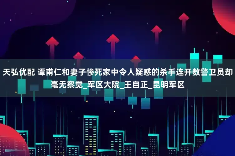 天弘优配 谭甫仁和妻子惨死家中令人疑惑的杀手连开数警卫员却毫无察觉_军区大院_王自正_昆明军区