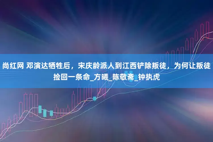 尚红网 邓演达牺牲后，宋庆龄派人到江西铲除叛徒，为何让叛徒捡回一条命_方曦_陈敬斋_钟执虎