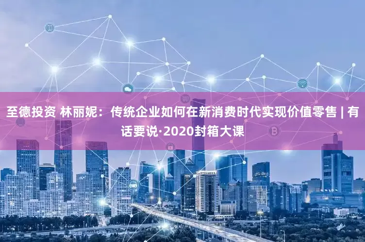 至德投资 林丽妮：传统企业如何在新消费时代实现价值零售 | 有话要说·2020封箱大课