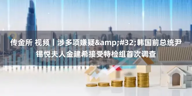 传金所 视频丨涉多项嫌疑&#32;韩国前总统尹锡悦夫人金建希接受特检组首次调查