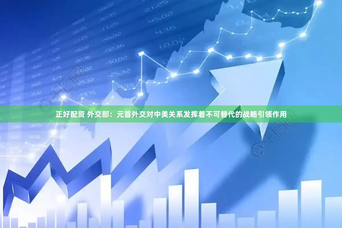 正好配资 外交部：元首外交对中美关系发挥着不可替代的战略引领作用