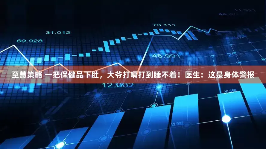 至慧策略 一把保健品下肚，大爷打嗝打到睡不着！医生：这是身体警报