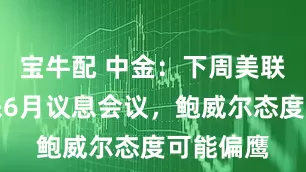宝牛配 中金：下周美联储将迎来6月议息会议，鲍威尔态度可能偏鹰