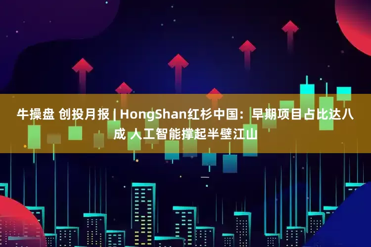 牛操盘 创投月报 | HongShan红杉中国:早期项目占比达八成 人工智能撑起半壁江山
