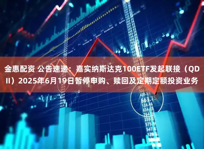 金惠配资 公告速递：嘉实纳斯达克100ETF发起联接（QDII）2025年6月19日暂停申购、赎回及定期定额投资业务