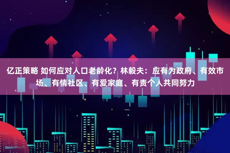 亿正策略 如何应对人口老龄化?林毅夫:应有为政府、有效市场、有情社区、有爱家庭、有责个人共同努力