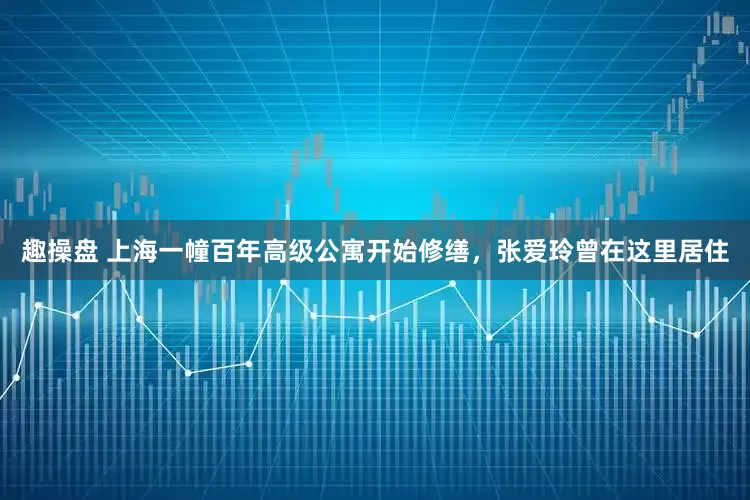 趣操盘 上海一幢百年高级公寓开始修缮,张爱玲曾在这里居住
