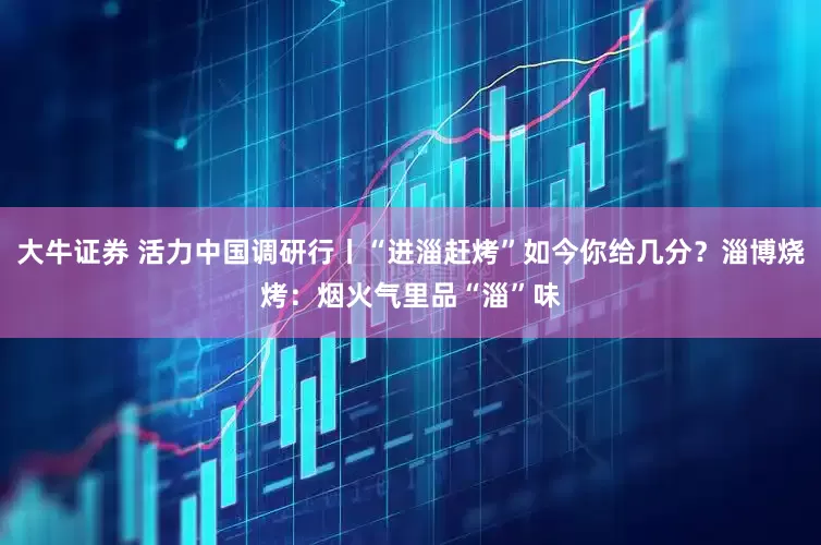 大牛证券 活力中国调研行丨“进淄赶烤”如今你给几分？淄博烧烤：烟火气里品“淄”味